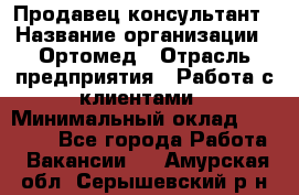 Продавец-консультант › Название организации ­ Ортомед › Отрасль предприятия ­ Работа с клиентами › Минимальный оклад ­ 40 000 - Все города Работа » Вакансии   . Амурская обл.,Серышевский р-н